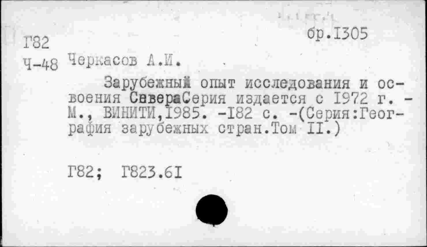 ﻿Г82	бр.1305
4-48 Черкасов А.И.
Зарубежный опыт исследования и освоения СевераСерия издается с 1972 г. -М., ВИНИТИ,1985. -182 с. -(Серия.-География зарубежных стран.Том II.)
Г82; Г823.61